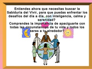 Entiendes ahora que necesitas buscar la Sabiduría del Vivir, para que puedas enfrentar los desafíos del día a día, con inteligencia, calma y serenidad?  Comprendes la importancia de apaciguarte con todas las circunstancias de tu vida y todos los seres a tu alrededor? 