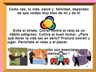 Como ves, tu vida, salud y  felicidad, dependen de que  cuides muy bien de mi y de ti! Evita el stress. Correr contra el reloj es un hábito peligroso. Cultiva el buen humor. ¿Para qué llevar la vida tan en serio? Procura sonreir y jugar. Permítete el relax y el placer.  Descontracción y diversión son esenciales para  manterme bien ! 