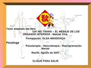 Texto adaptado del libro:  CHI NEI TSANG –  EL MESAJE DE LOS ÓRGANOS INTERNOS  - Mantak Chia  Formatación: OLGA MENDONÇA Psicóloga  Psicoterapia - Naturoterapia - Reprogramación Mental Recife, Agosto de 2007 CLIQUE PARA SALIR 