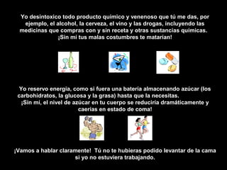 Yo desintoxico todo producto químico y venenoso que tú me das, por
  ejemplo, el alcohol, la cerveza, el vino y las drogas, incluyendo las
 medicinas que compras con y sin receta y otras sustancias químicas.
               ¡Sin mí tus malas costumbres te matarían!




  Yo reservo energía, como si fuera una batería almacenando azúcar (los
 carbohidratos, la glucosa y la grasa) hasta que la necesitas.
   ¡Sin mí, el nivel de azúcar en tu cuerpo se reduciría dramáticamente y
                          caerías en estado de coma!




¡Vamos a hablar claramente! Tú no te hubieras podido levantar de la cama
                     si yo no estuviera trabajando.
 