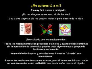 ¿Me quieres tú a mí?
                       Es muy fácil querer a tu hígado.
               ¡No me ahogues en cerveza, alcohol o vino!
   Uno o dos tragos al día me pueden lesionar para el resto de mi vida.




                  ¡Ten cuidado con los medicamentos!
Todos los medicamentos son productos químicos y cuando tú los combinas
  sin la aprobación de un médico puedes crear algo venenoso que puede
                          lastimarme seriamente.
     Yo me daño fácilmente, y estas lesiones llamadas "cirrosis“ son
                             permanentes.
A veces los medicamentos son necesarios, pero el tomar medicinas cuando
  no son necesarias es un mal hábito que puede dañar mucho al hígado.
 