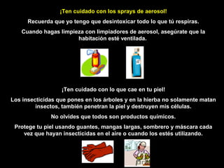 ¡Ten cuidado con los sprays de aerosol!
      Recuerda que yo tengo que desintoxicar todo lo que tú respiras.
   Cuando hagas limpieza con limpiadores de aerosol, asegúrate que la
                      habitación esté ventilada.




                  ¡Ten cuidado con lo que cae en tu piel!
Los insecticidas que pones en los árboles y en la hierba no solamente matan
         insectos, también penetran la piel y destruyen mis células.
              No olvides que todos son productos químicos.
 Protege tu piel usando guantes, mangas largas, sombrero y máscara cada
    vez que hayan insecticidas en el aire o cuando los estés utilizando.
 