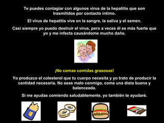 Te puedes contagiar con algunos virus de la hepatitis que son
                   trasmitidos por contacto íntimo.
       El virus de hepatitis vive en la sangre, la saliva y el semen.
Casi siempre yo puedo destruir el virus, pero a veces él es más fuerte que
               yo y me infecta causándome mucho daño.




                     ¡No comas comidas grasosas!
Yo produzco el colesterol que tu cuerpo necesita y yo trato de producir la
  cantidad necesaria. No seas malo conmigo, come una dieta buena y
                              balanceada.
    Si me ayudas comiendo saludablemente, yo también te ayudaré.
 