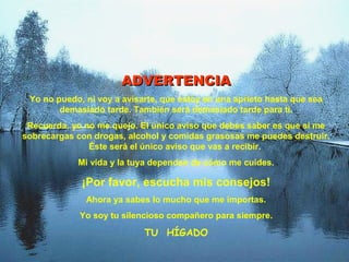 ADVERTENCIA
 Yo no puedo, ni voy a avisarte, que estoy en una aprieto hasta que sea
        demasiado tarde. También será demasiado tarde para ti.
 Recuerda, yo no me quejo. El único aviso que debes saber es que si me
sobrecargas con drogas, alcohol y comidas grasosas me puedes destruir.
               Éste será el único aviso que vas a recibir.
            Mi vida y la tuya dependen de cómo me cuides.

             ¡Por favor, escucha mis consejos!
              Ahora ya sabes lo mucho que me importas.
             Yo soy tu silencioso compañero para siempre.

                            TU HÍGADO
 