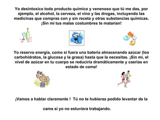 Yo desintoxico todo producto químico y venenoso que tú me das, por ejemplo, el alcohol, la cerveza, el vino y las drogas, incluyendo las medicinas que compras con y sin receta y otras substancias químicas. ¡Sin mí tus malas costumbres te matarían! Yo reservo energía, como si fuera una batería almacenando azúcar (los carbohidratos, la glucosa y la grasa) hasta que la necesit a s. ¡Sin mí, el nivel de azúcar en tu cuerpo se reduciría dramáticamente y caerías en estado de coma! ¡Vamos a hablar clarament e  !   Tú no te hubieras podido levant a r de la cama si yo no estuviera tra b ajando.   