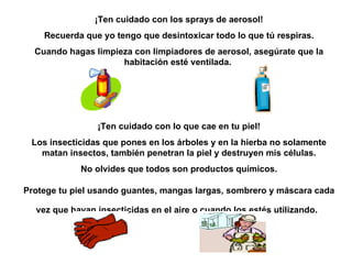 ¡Ten cuidado con los sprays de aerosol! Recuerda que yo tengo que desintoxicar todo lo que tú respiras. Cuando hagas limpieza con limpiadores de aerosol, asegúrate que la habitación esté ventilada.  ¡Ten cuidado con lo que cae  en  tu piel! Los insecticidas que pones en los árboles y en la hierba no solamente matan insectos, también penetran la piel y destruyen mis células. No olvides que todos son productos químicos. Protege tu piel usando guantes, mangas largas, sombrero y máscara cada vez que hayan insecticidas en el aire o cuando los estés utilizando.   