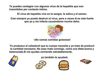 Te puedes contagiar con algunos virus de la hepatitis que son trasmitidos por contacto íntimo. El virus de hepatitis vive en la sangre, la saliva y el semen. Casi siempre yo puedo destruir el virus, pero a veces él es más fuerte que yo y me infecta causándome mucho daño. ¡No comas comidas grasosas! Yo produzco el colesterol que tu cu e rpo necesita y yo trato de producir la cantidad necesaria.   No seas malo conmigo, come una dieta buena y balanceada.Si me ayudas comiendo saludablemente,  yo también te ayudaré.   