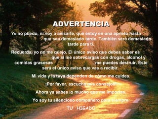ADVERTENCIA Yo  no puedo, ni voy a avisarte, que estoy en una aprieto hasta  que sea demasiado tarde. También será demasiado tarde para ti. Recuerda, yo no me quejo. El único aviso que debes saber es  que si me   sobrecargas con drogas, alcohol y comidas grasosas  me puedes destruir. Éste será el único aviso que vas a recibir.  Mi vida y la tuya dependen de cómo me cuides. ¡Por favor, escucha mis consejos! Ahora ya sabes lo mucho que me importas. Yo soy tu silencioso compañero para siempre . TU  HIGADO 