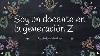 Rogelio Rivera Madrigal
Soy un docente en
la generación Z
 
