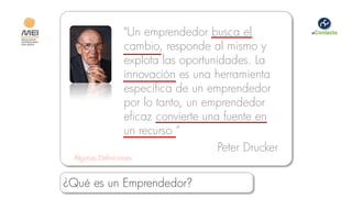 "Un emprendedor busca el
                  cambio, responde al mismo y
                  explota las oportunidades. La
                  innovación es una herramienta
                  específica de un emprendedor
                  por lo tanto, un emprendedor
                  eficaz convierte una fuente en
                  un recurso “
                                      Peter Drucker
 Algunas Definiciones


¿Qué es un Emprendedor?
 