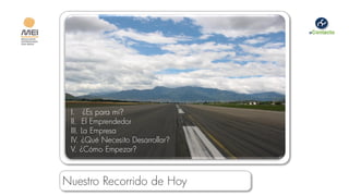I. ¿Es para mí?
 II. El Emprendedor
 III. La Empresa
 IV. ¿Qué Necesito Desarrollar?
 V. ¿Cómo Empezar?



Nuestro Recorrido de Hoy
 