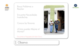 Busca Problemas a
  Resolver

  Encuentra Necesidades
  Insatisfechas

  Conoce las Personas

  ¿Cómo puedes Mejorar el
  Mundo?
                                          Imagen cortesía de beyondprofit.com

  Encuentra tu Propuesta de Valor Única


2. Observa
 