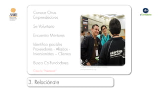 Conoce Otros
  Emprendedores

  Se Voluntario

  Encuentra Mentores

  Identifica posibles
  Proveedores - Aliados -
  Inversionistas – Clientes

  Busca Co-Fundadores
                              Imagen cortesía de Cesar Cortes -
                              startupweekend.org
  Crea tu “Network”


3. Relaciónate
 