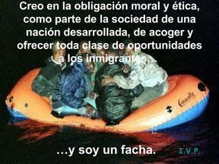 Creo en la obligación moral y ética, como parte de la sociedad de una nación desarrollada, de acoger y ofrecer toda clase de oportunidades a los inmigrantes…   … y soy un facha. I.V.P. 