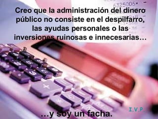 … y soy un facha. Creo que la administración del dinero público no consiste en el despilfarro, las ayudas personales o las inversiones ruinosas e innecesarias… I.V.P. 