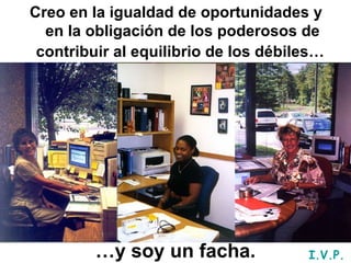 Creo en la igualdad de oportunidades y en la obligación de los poderosos de contribuir al equilibrio de los débiles…   … y soy un facha. I.V.P. 