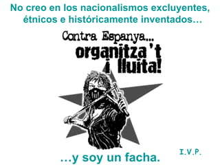 No creo en los nacionalismos excluyentes, étnicos e históricamente inventados…   … y soy un facha. I.V.P. 