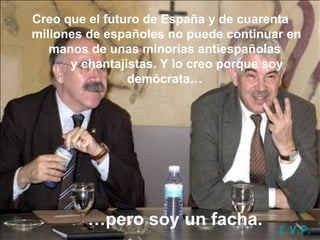 Creo que el futuro de España y de cuarenta millones de españoles no puede continuar en manos de unas minorías antiespañolas        y chantajistas. Y lo creo porque soy demócrata…   … pero soy un facha. I.V.P. 