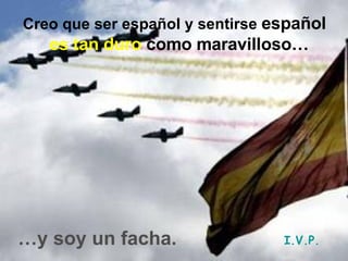 Creo que ser español y sentirse   español   es tan duro  como maravilloso…   … y soy un facha. I.V.P. 