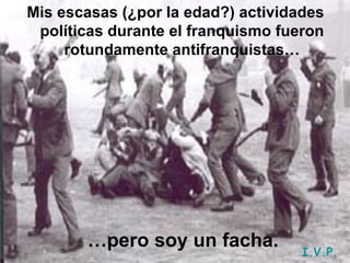 Mis escasas (¿por la edad?) actividades políticas durante el franquismo fueron rotundamente antifranquistas… … pero soy un facha. I.V.P. 