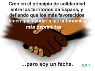 Creo en el principio de solidaridad entre los territorios de España, y defiendo que los más favorecidos  tienen que ayudar a las autonomías más deprimidas …   … pero soy un facha. I.V.P. 