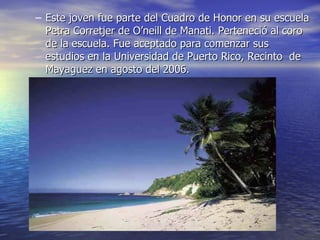 Este joven fue parte del Cuadro de Honor en su escuela Petra Corretjer de O’neill de Manati. Perteneció al coro de la escuela. Fue aceptado para comenzar sus estudios en la Universidad de Puerto Rico, Recinto  de Mayaguez en agosto del 2006. 