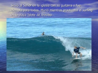 Sirvió al Señor en la iglesia con su guitarra y fue ejemplo para todos. Murió mientras practicaba el surfing en la playa Islote de Arecibo 