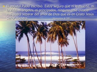 El apóstol Pablo escribió : Estoy seguro  que ni la muerte, ni la vida, ni ángeles, ni principados, ninguna cosa creada nos podrá separar del amor de Dios que es en Cristo Jesús Señor nuestro.   (Romanos 8 :28) 