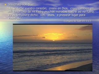 Jesucristo nos  dice:  “ No se tur be vuestro corazón ;  cre éis en Dios,  creed también en mí. En la casa de mi Padre muchas moradas hay ; si así no fuera, yo os lo hubiera dicho;  voy,  pu es,  a preparar lugar para vosotros. ”   Evangelio de Juan 14 : 1 y 2 