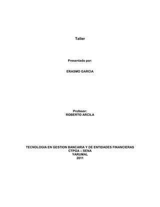 Taller




                      Presentado por:


                     ERASMO GARCIA




                        Profesor:
                     ROBERTO ARCILA




TECNOLOGIA EN GESTION BANCARIA Y DE ENTIDADES FINANCIERAS
                      CTPGA – SENA
                        YARUMAL
                          2011
 