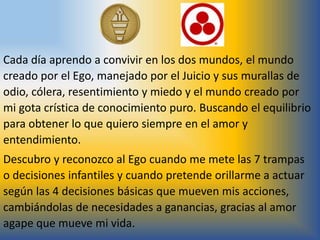 Cada día aprendo a convivir en los dos mundos, el mundo
creado por el Ego, manejado por el Juicio y sus murallas de
odio, cólera, resentimiento y miedo y el mundo creado por
mi gota crística de conocimiento puro. Buscando el equilibrio
para obtener lo que quiero siempre en el amor y
entendimiento.
Descubro y reconozco al Ego cuando me mete las 7 trampas
o decisiones infantiles y cuando pretende orillarme a actuar
según las 4 decisiones básicas que mueven mis acciones,
cambiándolas de necesidades a ganancias, gracias al amor
agape que mueve mi vida.
 