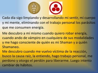 Cada día sigo limpiando y desarrollando mi sentir, mi cuerpo
y mi mente, eliminando con el trabajo personal los parásitos
que me consumen energía.
Me descubro a mí mismo cuando quiero robar energía,
cuando ando de vámpiro en cualquiera de sus modalidades
y me hago consciente de quién es mi Shaman y a quién
Shamaneo.
Me descubro cuando me vuelvo víctima de la reacción,
busco la causa raíz, la entiendo, hago trabajo personal, me
perdono y otorgo el perdón para liberarme. Luego intento
cambiar de hábitos.
 
