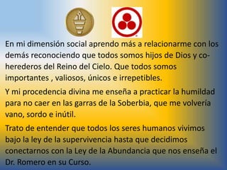 En mi dimensión social aprendo más a relacionarme con los
demás reconociendo que todos somos hijos de Dios y co-
herederos del Reino del Cielo. Que todos somos
importantes , valiosos, únicos e irrepetibles.
Y mi procedencia divina me enseña a practicar la humildad
para no caer en las garras de la Soberbia, que me volvería
vano, sordo e inútil.
Trato de entender que todos los seres humanos vivimos
bajo la ley de la supervivencia hasta que decidimos
conectarnos con la Ley de la Abundancia que nos enseña el
Dr. Romero en su Curso.
 