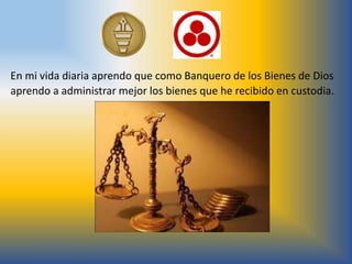 En mi vida diaria aprendo que como Banquero de los Bienes de Dios
aprendo a administrar mejor los bienes que he recibido en custodia.
 