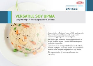 VERSATILE SOY UPMA
Enjoy the magic of delicious protein rich breakfast
Soy protein is a well-digested source of high quality protein
that provides all essential amino acids in appropriate
amounts to support growth and development.
And the best way to have soy in your diet is to include it
in your breakfast, because a protein-rich breakfast gives a
perfect start to your day.
Upma is one of the most popular breakfast foods in India.
‘Versatile Soy Upma’ is a healthy twist to your usual Indian
breakfast recipe and packs the goodness of high protein.
This is a tasty option for both vegetarians and non-
vegetarians.
 