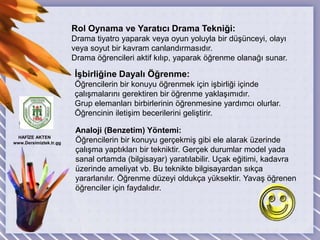 DrRol Oynama ve Yaratıcı Drama Tekniği:Drama tiyatro yaparak veya oyun yoluyla bir düşünceyi, olayıveya soyut bir kavram canlandırmasıdır.Drama öğrencileri aktif kılıp, yaparak öğrenme olanağı sunar.İşbirliğine Dayalı Öğrenme:Öğrencilerin bir konuyu öğrenmek için işbirliği içinde çalışmalarını gerektiren bir öğrenme yaklaşımıdır.Grup elemanları birbirlerinin öğrenmesine yardımcı olurlar. Öğrencinin iletişim becerilerini geliştirir.Analoji (Benzetim) Yöntemi:Öğrencilerin bir konuyu gerçekmiş gibi ele alarak üzerinde çalışma yaptıkları bir tekniktir. Gerçek durumlar model yada sanal ortamda (bilgisayar) yaratılabilir. Uçak eğitimi, kadavra üzerinde ameliyat vb. Bu teknikte bilgisayardan sıkça yararlanılır. Öğrenme düzeyi oldukça yüksektir. Yavaş öğrenen öğrenciler için faydalıdır. HAFİZE AKTEN  www.Dersimiztek.tr.gg