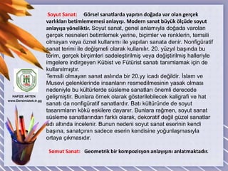 Soyut Sanat:     Görsel sanatlarda yapıtın doğada var olan gerçek varlıkları betimlememesi anlayışı. Modern sanat büyük ölçüde soyut anlayışa yöneliktir. Soyut sanat, genel anlamıyla doğada varolan gerçek nesneleri betimlemek yerine, biçimler ve renklerin, temsili olmayan veya öznel kullanımı ile yapılan sanata denir. Nonfigüratif sanat terimi ile değişmeli olarak kullanılır. 20. yüzyıl başında bu terim, gerçek birçimleri sadeleştirilmiş veya değiştirilmiş halleriyle imgelere indirgeyen Kübist ve Fütürist sanatı tanımlamak için de kullanılmıştır.Temsili olmayan sanat aslında bir 20.yy icadı değildir. İslam ve Musevi gelenklerinde insanların resmedilmesinin yasak olması nedeniyle bu kültürlerde süsleme sanatları önemli derecede gelişmiştir. Bunlara örnek olarak gösterilebilecek kaligrafi ve hat sanatı da nonfigüratif sanatlardır. Batı kültüründe de soyut tasarımların kökü eskilere dayanır. Bunlara rağmen, soyut sanat süsleme sanatlarından farklı olarak, dekoratif değil güzel sanatlar adı altında incelenir. Bunun nedeni soyut sanat eserinin kendi başına, sanatçının sadece eserin kendisine yoğunlaşmasıyla ortaya çıkmasıdır.  Somut Sanat:   Geometrik bir kompozisyon anlayışını anlatmaktadır. HAFİZE AKTEN  www.Dersimiztek.tr.gg