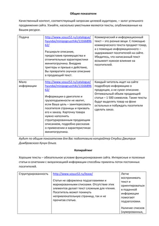 Общие показатели
Качественный контент, соответствующий запросам целевой аудитории, – залог успешного
продвижения сайта. Узнайте, насколько уместными являются тексты, опубликованные на
Вашем ресурсе.
Подача http://www.soyuz52.ru/catalogue/
hyundai/minipogruzchiki/13166896
62/
Расширьте описание,
предоставив преимущества и
отличительные характеристики
минипогрузчика. Внедрив
триггеры и призыв к действию,
Вы превратите скучное описание
в продающий текст.
Коммерческий и информационный
текст – это разные вещи. С помощью
коммерческого текста продают товар,
а с помощью информационного –
задерживают посетителей на сайте.
Убедитесь, что написанный текст
возымеет нужное влияние на
посетителей.
Мало
информации
http://www.soyuz52.ru/catalogue/
hyundai/minipogruzchiki/13166896
62/
Информации о двигателе и
грузоподъемности не хватит,
если Ваша цель – заинтересовать
посетителя страницы и призвать
его к заказу. Карточку товара
нужно наполнить
структурированным продающим
описанием, подробно рассказав
о применении и характеристиках
минипогрузчика.
Каждый читатель ищет на сайте
подробную информацию о
продукции, а не сухое описание.
Оптимальный объем продающей
статьи – 1 500 символов. Такие тексты
будут выделять товар на фоне
остальных и побуждать посетителя
сделать заказ.
Аудит по общим показателям для Вас подготовила копирайтер Студии Дмитрия
Димбровского Кучук Ольга.
Копирайтинг
Хорошие тексты – обязательное условие функционирования сайта. Интересные и полезные
статьи в сочетании с визуализацией информации способны привлечь поток постоянных
посетителей.
Структурированность http://www.soyuz52.ru/lease/
Статья не оформлена подзаглавиями и
маркированными списками. Отсутствие этих
элементов делает текст сложным для чтения.
Посетитель может покинуть
непривлекательную страницу, так и не
прочитав статью.
Легче
воспринимать
текст и
ориентироваться
в поданной
информации
помогают
подзаголовки.
Наличие списков
(нумерованных,
 