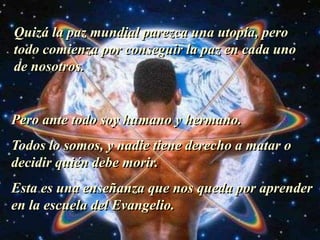 Quizá la paz mundial parezca una utopía, pero todo comienza por conseguir la paz en cada uno de nosotros.Pero ante todo soy humano y hermano.Todos lo somos, y nadie tiene derecho a matar o decidir quién debe morir.Esta es una enseñanza que nos queda por aprender en la escuela del Evangelio.