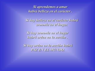 Si aprendemos a amar             habrá belleza en el carácter .Si hay belleza en el carácter habrá armonía en el hogar.Si hay armonía en el hogar habrá orden en la nación .Si hay orden en la nación habrá PAZ EN EL MUNDO.