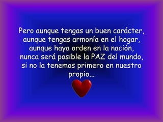 Pero aunque tengas un buen carácter,aunque tengas armonía en el hogar,aunque haya orden en la nación,nunca será posible la PAZ del mundo,si no la tenemos primero en nuestro propio...