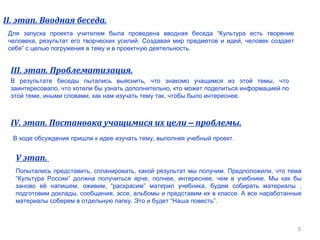 5
II. этап. Вводная беседа.
Для запуска проекта учителем была проведена вводная беседа “Культура есть творение
человека, результат его творческих усилий. Создавая мир предметов и идей, человек создает
себя” с целью погружения в тему и в проектную деятельность.
III. этап. Проблематизация.
В результате беседы пытались выяснить, что знакомо учащимся из этой темы, что
заинтересовало, что хотели бы узнать дополнительно, кто может поделиться информацией по
этой теме, иными словами, как нам изучать тему так, чтобы было интереснее.
IV. этап. Постановка учащимися их цели – проблемы.
В ходе обсуждения пришли к идее изучать тему, выполняя учебный проект.
V этап.
Попытались представить, спланировать, какой результат мы получим. Предположили, что тема
“Культура России” должна получиться ярче, полнее, интереснее, чем в учебнике. Мы как бы
заново её напишем, оживим, “раскрасим” материл учебника, будем собирать материалы ,
подготовим доклады, сообщения, эссе, альбомы и представим их в классе. А все наработанные
материалы соберем в отдельную папку. Это и будет “Наша повесть”.
 