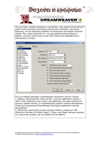 10




Так выглядит первая закладка в настройках. Как видите DreamWeaver
имеет очень большое количество различных настроек, настолько
большое, что их пришлось разбить на несколько категорий (колонка
слева). Мы с вами затронем те, что нам дейтсвительно важны в
работе, поэтому такие пункты как HTML Colors или Highlightning я
затрагивать не буду.




Ну а на первой закладке я рекомундую настроить только 2 вещи:
1. Options: Add Extension when saving - если вы работаете только с
.html (.htm) файлами или только .asp файлами, или еще какими (но
только с одним типом), то я рекомендую указать нужное расширение.
Тогда при сохранении DreamWeaver сам будет добавлять нужное
расширение.
2. Увеличить количество шагов палитры History, скажем до 100
(Maximum Number of History Steps). Тогда у вас будет меньше шансов,
что, допустив ошибку, вы не сможете ее исправить.




Использование данного документа в коммерческих целях без согласия автора запрещено.
© 2000 Александр Аверин, http://www.design.krsk.ru
 