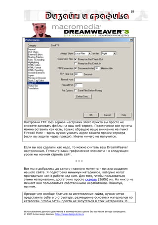18




Настройки FTP. Без верной настройки этого пункта вы просто не
сможете заливать файлы на ваш веб-сервер. Практически все пункты
можно оставить как есть, только обращаю ваше внимание на пункт
Firewall Host – здесь нужно указать адрес вашего прокси-сервера
(если вы ходите через прокси). Иначе ничего не получится.


Если вы все сделали как надо, то можно считать ваш DreamWeaver
настроенным. Готовьте ваши графические элементы - в следующем
уроке мы начнем строить сайт.

                                         ***

Вот мы и добрались до самого главного момента - начала создания
нашего сайта. Я подготовил минимум материалов, которые могут
пригодиться нам в работе над ним. Для того, чтобы пользоваться
этими материалами, достаточно просто скачать (36Кб) их. Но никто не
мешает вам пользоваться собственными наработками. Пожалуй,
начнем.

Прежде чем вообще браться за изготовление сайта, нужно четко
представить себе его структуру, размещение основных материалов по
каталогам. Чтобы затем просто не запутаться в этих материалах. В


Использование данного документа в коммерческих целях без согласия автора запрещено.
© 2000 Александр Аверин, http://www.design.krsk.ru
 