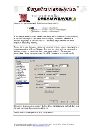 19




нашем случае структура будет предельно проста:




В корневом каталоге мы разместим наши веб-страницы (.html-файлы),
в каталоге Images - картинки (фотографии, элементы дизайна и
многое другое) и в каталоге CSS - Cascading Style Sheets (об этом
вкратце расскажу позже).

После того, как большая часть материалов готова, можно приступать к
созданию сайта в DreamWeaver. Для этого нужно зайти в меню edit и
выбрать пункт preferences. Как, опять настройки?. Да, именно
настройки. Ведь там есть пункт Site FTP (помните прошлый шаг?)




Обратите внимание на кнопку Define Sites (определить сайты). Вот она
то нам и нужна. Смело нажимайте ее.

После нажатия вы увидите вот такое меню:




Использование данного документа в коммерческих целях без согласия автора запрещено.
© 2000 Александр Аверин, http://www.design.krsk.ru
 