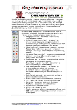 2




Начнем разбор интерфейса с панели "палитра объектов" - палитры,
при помощи которой мы помещаем практически всю внешнюю (не
касающуюся текста) информацию на нашу страничку. Эта палитра
имеет несколько разных вариантов, которые могут быть открыты при
помощи выпадающего меню в верхней части "палитры объектов".
Давайте посмотрим, что это за варианты.

                По умолчанию всегда стоит палитра common objects
                (основные объекты). В нее включено практически все,
                что нам нужно (слева-направо, сверху-вниз):
                   • Image (картинка) - вставляет на страничку
                      графический элемент
                   • Rollover Image (перекатыш) - вставляет на
                      страничку конструкцию, которая имитирует
                      анимированную кнопку (кнопку, изменяющую свой
                      вид при наведении на нее курсора мыши)
                   • Table (таблица) - вставляет на страничку таблицу
                   • Tabular data (табличные данные) - вставляет
                      готовую с таблицу с готовыми данными (например,
                      из Exel)
                   • Horizontal Rule (линейка) - вставляет декоративный
                      элемент - линейку (обычно используется как
                      разделитель абзацев)
                   • Navifgation Bar - вставляет навигационную панель,
                      состоящую из нескольких кнопок
                   • Draw Layer (нарисовать слой) - вставляет на
                      страничку слой (как в PhotoShop)
                   • Line Break (мягкий перенос) - вставляет на
                      страничку (в тексте) мягкий перенос
                   • E-mail Link (сслыка на электронную почту) -
                      вставляет на страничку ссылку на электронный
                      адрес
                   • Date (дата) - вставка в документ текущей даты
                      (можно с автообновлением)
                   • Flash - вставляет флеш-анимацию в страничку
                   • ShockWave - вставляет Shockwave-анимацию
                   • Generator - вставляет заготовку Generator
                   • FireWorks - вставляет объект FireWorks
                   • Applet - вставляет ява-апплет
                   • ActiveX - вставляет ActiveX
                   • Plugin - вставляет объект, проигрываемый плагином
                   • SSI - вставляет инклюд (подключаемый внешний
                      HTML-файл)




Использование данного документа в коммерческих целях без согласия автора запрещено.
© 2000 Александр Аверин, http://www.design.krsk.ru
 