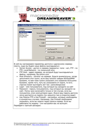 21




В ней мы настраиваем параметры доступа к удаленному серверу
(месту, куда мы будем наши файлы выкладывать):
   • Server Access - доступ к серверу (варианты: none - нет, FTP - по
      FTP, Local/Network - по локальной сети
   • FTP Host - адрес сервера, на который будут выкладываться
      файлы, например, ftp.cdrom.com
   • Host Directory - каталог на сервере. Будьте внимательны, когда
      заполняете этот пункт, если ваш каталог набран БОЛЬШИМИ
      буквами, то вам тоже нужно указывать его название большими
      буквами, кроме того, путь вы указываете от корня, то есть
      строчка может выглядеть вот так: users/design/ace
   • Login - имя пользователя, под которым вы заходите на сайт
   • Password - пароль пользователя, под которым вы заходите на
      сайт. Пипку save включайте только в том случае, если вы
      пользуетесь этим компьютером один. Иначе ваш пароль доступа
      легко достается из registry (он хранится там в открытом виде)
   • Use Passive FTP и Use Firewall - настройки, которые необходимы
      в конкретных случаях. Например, Use Firewall необходимо
      указывать, если вы ходите через прокси-сервер. Если вы
      работаете по модему - эти настройки вас не волнуют.
Перейдем к третьей закладке:




Использование данного документа в коммерческих целях без согласия автора запрещено.
© 2000 Александр Аверин, http://www.design.krsk.ru
 