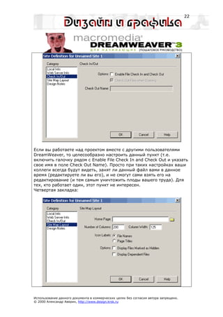 22




Если вы работаете над проектом вместе с другими пользователями
DreamWeaver, то целесообразно настроить данный пункт (т.е.
включить галочку рядом с Enable File Check In and Check Out и указать
свое имя в поле Check Out Name). Просто при таких настройках ваши
коллеги всегда будут видеть, занят ли данный файл вами в данное
время (редактируете ли вы его), и не смогут сами взять его на
редактирование (и тем самым уничтожить плоды вашего труда). Для
тех, кто работает один, этот пункт не интересен.
Четвертая закладка:




Использование данного документа в коммерческих целях без согласия автора запрещено.
© 2000 Александр Аверин, http://www.design.krsk.ru
 