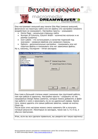 23




Она настраивает внешний вид панели Site Map (именно внешний,
физически на структуру сайта или его файлы эти настройки никакого
воздействия не оказывают). Настройки просты - указываем:
   • Home Page - начальную страницу сайта
   • Numper of Columns, Column Width - количество колонок и их
      размер (ширину)
   • Icon Labels - что использовать в качестве подписей под
      значками - названия файлов или названия страниц
   • Options - дополнительные настройки - показывать или нет
      скрытые файлы и показывать или нет зависимые файлы.
Ну и, наконец, последняя - пятая закладка:




Она тоже в большей степени имеет значение при групповой работе,
чем при работе в одиночку. Настройки просты - сохранять ли так
называемые Design Notes (заметки, которые можно добавлять в файл
при работе с ним) и закачивать ли их на удаленный сервер. Кроме
того, можно удалить эти самые рабочие заметки, нажав на кнопку
Clean Up.
После всех этих настроек можно смело нажимать OK и получать
готовый результат. Некоторые из закладок, такие как 3, 4 и 5-ю, я
обычно пропускаю.

Итак, если вы все сделали правильно, вы увидите вот такую картинку:




Использование данного документа в коммерческих целях без согласия автора запрещено.
© 2000 Александр Аверин, http://www.design.krsk.ru
 