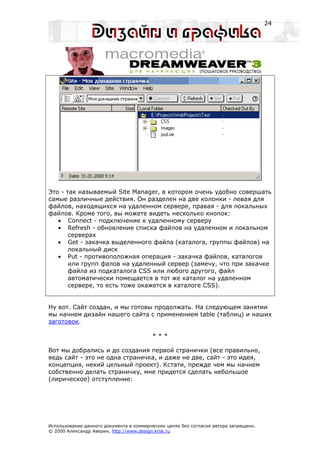 24




Это - так называемый Site Manager, в котором очень удобно совершать
самые различные действия. Он разделен на две колонки - левая для
файлов, находящихся на удаленном сервере, правая - для локальных
файлов. Кроме того, вы можете видеть несколько кнопок:
   • Connect - подключение к удаленному серверу
   • Refresh - обновление списка файлов на удаленном и локальном
       серверах
   • Get - закачка выделенного файла (каталога, группы файлов) на
       локальный диск
   • Put - противоположная операция - закачка файлов, каталогов
       или групп фалов на удаленный сервер (замечу, что при закачке
       файла из подкаталога CSS или любого другого, файл
       автоматически помещается в тот же каталог на удаленном
       сервере, то есть тоже окажется в каталоге CSS).


Ну вот. Сайт создан, и мы готовы продолжать. На следующем занятии
мы начнем дизайн нашего сайта с применением table (таблиц) и наших
заготовок.

                                         ***

Вот мы добрались и до создания первой странички (все правильно,
ведь сайт - это не одна страничка, и даже не две, сайт - это идея,
концепция, некий цельный проект). Кстати, прежде чем мы начнем
собственно делать страничку, мне придется сделать небольшое
(лирическое) отступление:




Использование данного документа в коммерческих целях без согласия автора запрещено.
© 2000 Александр Аверин, http://www.design.krsk.ru
 